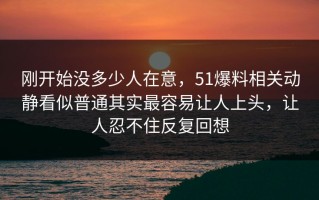 刚开始没多少人在意，51爆料相关动静看似普通其实最容易让人上头，让人忍不住反复回想