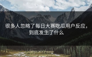 很多人忽略了每日大赛吃瓜用户反应，到底发生了什么