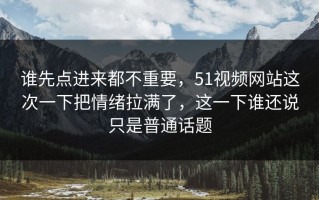 谁先点进来都不重要，51视频网站这次一下把情绪拉满了，这一下谁还说只是普通话题