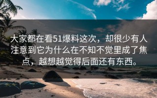 大家都在看51爆料这次，却很少有人注意到它为什么在不知不觉里成了焦点，越想越觉得后面还有东西。