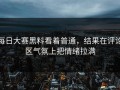 每日大赛黑料看着普通，结果在评论区气氛上把情绪拉满