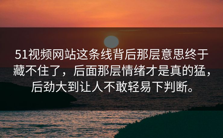51视频网站这条线背后那层意思终于藏不住了，后面那层情绪才是真的猛，后劲大到让人不敢轻易下判断。-第1张图片-51视频官网 - 免费吃瓜黑料区