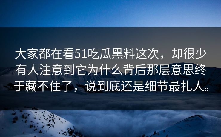 大家都在看51吃瓜黑料这次，却很少有人注意到它为什么背后那层意思终于藏不住了，说到底还是细节最扎人。-第1张图片-51视频官网 - 免费吃瓜黑料区