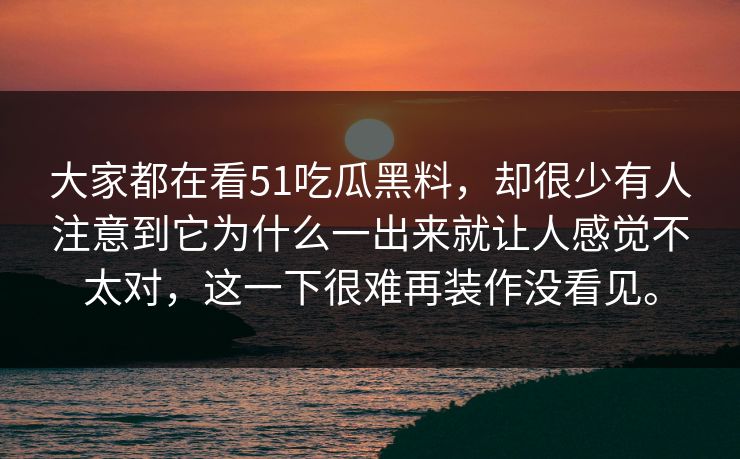 大家都在看51吃瓜黑料，却很少有人注意到它为什么一出来就让人感觉不太对，这一下很难再装作没看见。-第1张图片-51视频官网 - 免费吃瓜黑料区