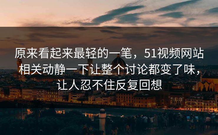 原来看起来最轻的一笔，51视频网站相关动静一下让整个讨论都变了味，让人忍不住反复回想-第1张图片-51视频官网 - 免费吃瓜黑料区