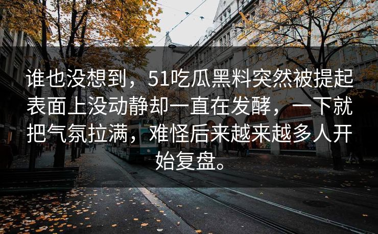 谁也没想到，51吃瓜黑料突然被提起表面上没动静却一直在发酵，一下就把气氛拉满，难怪后来越来越多人开始复盘。-第1张图片-51视频官网 - 免费吃瓜黑料区