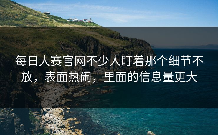 每日大赛官网不少人盯着那个细节不放，表面热闹，里面的信息量更大-第1张图片-51视频官网 - 免费吃瓜黑料区
