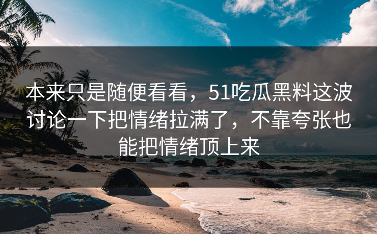 本来只是随便看看,51吃瓜黑料这波讨论一下把情绪拉满了,不靠夸张也能把情绪顶上来-第1张图片-51视频官网 - 免费吃瓜黑料区 本来只是随便看看,51吃瓜黑料这波讨论一下把情绪拉满了,不靠夸张也能把情绪顶上来-第1张图片-51视频官网 - 免费吃瓜黑料区