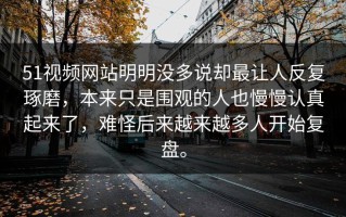 51视频网站明明没多说却最让人反复琢磨，本来只是围观的人也慢慢认真起来了，难怪后来越来越多人开始复盘。
