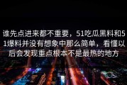 谁先点进来都不重要，51吃瓜黑料和51爆料并没有想象中那么简单，看懂以后会发现重点根本不是最热的地方