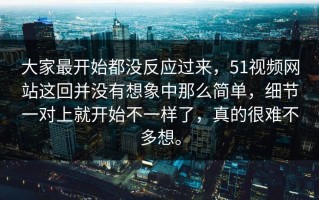 大家最开始都没反应过来，51视频网站这回并没有想象中那么简单，细节一对上就开始不一样了，真的很难不多想。