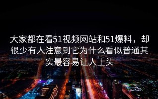 大家都在看51视频网站和51爆料，却很少有人注意到它为什么看似普通其实最容易让人上头