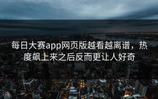 每日大赛app网页版越看越离谱，热度飙上来之后反而更让人好奇