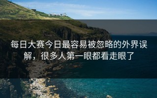 每日大赛今日最容易被忽略的外界误解，很多人第一眼都看走眼了
