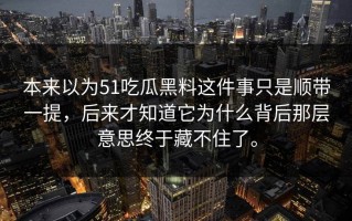 本来以为51吃瓜黑料这件事只是顺带一提，后来才知道它为什么背后那层意思终于藏不住了。