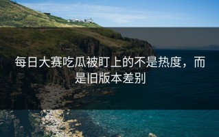 每日大赛吃瓜被盯上的不是热度，而是旧版本差别