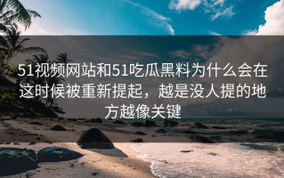 51视频网站和51吃瓜黑料为什么会在这时候被重新提起，越是没人提的地方越像关键