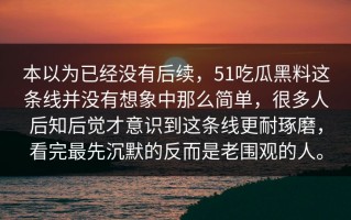 本以为已经没有后续，51吃瓜黑料这条线并没有想象中那么简单，很多人后知后觉才意识到这条线更耐琢磨，看完最先沉默的反而是老围观的人。