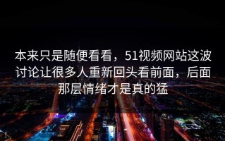本来只是随便看看，51视频网站这波讨论让很多人重新回头看前面，后面那层情绪才是真的猛