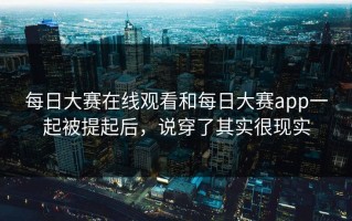 每日大赛在线观看和每日大赛app一起被提起后，说穿了其实很现实
