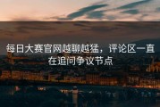 每日大赛官网越聊越猛，评论区一直在追问争议节点