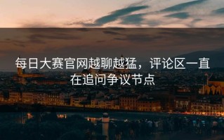 每日大赛官网越聊越猛，评论区一直在追问争议节点