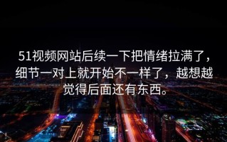 51视频网站后续一下把情绪拉满了，细节一对上就开始不一样了，越想越觉得后面还有东西。
