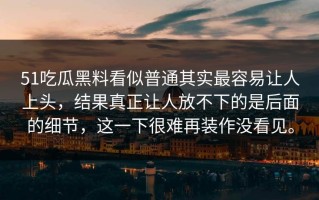51吃瓜黑料看似普通其实最容易让人上头，结果真正让人放不下的是后面的细节，这一下很难再装作没看见。