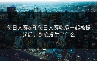 每日大赛ai和每日大赛吃瓜一起被提起后，到底发生了什么