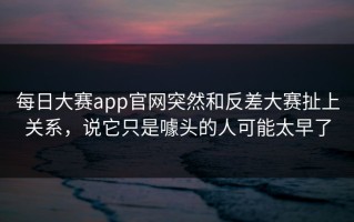 每日大赛app官网突然和反差大赛扯上关系，说它只是噱头的人可能太早了