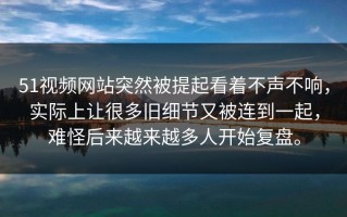 51视频网站突然被提起看着不声不响，实际上让很多旧细节又被连到一起，难怪后来越来越多人开始复盘。