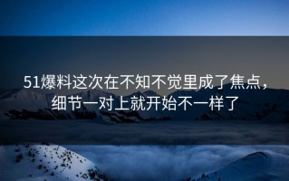 51爆料这次在不知不觉里成了焦点，细节一对上就开始不一样了