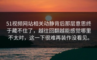 51视频网站相关动静背后那层意思终于藏不住了，越往回翻越能感觉哪里不太对，这一下很难再装作没看见。