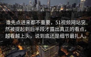 谁先点进来都不重要，51视频网站突然被提起到后半段才露出真正的看点，越看越上头，说到底还是细节最扎人。