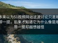 本来以为51视频网站这波讨论只是顺带一提，后来才知道它为什么像是顺带一提却越想越怪
