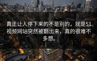 真正让人停下来的不是别的，就是51视频网站突然被翻出来，真的很难不多想。