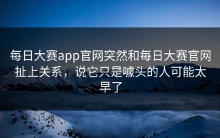 每日大赛app官网突然和每日大赛官网扯上关系，说它只是噱头的人可能太早了