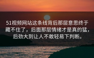 51视频网站这条线背后那层意思终于藏不住了，后面那层情绪才是真的猛，后劲大到让人不敢轻易下判断。