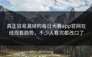 真正容易漏掉的每日大赛app官网在线观看趋势，不少人看完都改口了