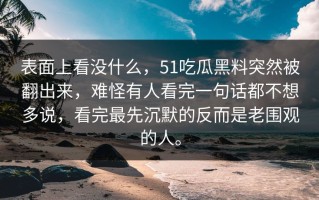 表面上看没什么，51吃瓜黑料突然被翻出来，难怪有人看完一句话都不想多说，看完最先沉默的反而是老围观的人。