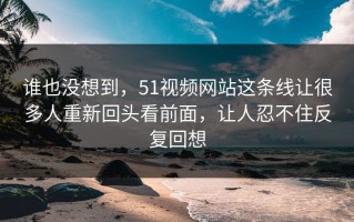 谁也没想到，51视频网站这条线让很多人重新回头看前面，让人忍不住反复回想