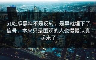 51吃瓜黑料不是反转，是早就埋下了信号，本来只是围观的人也慢慢认真起来了