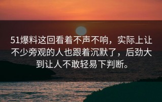 51爆料这回看着不声不响，实际上让不少旁观的人也跟着沉默了，后劲大到让人不敢轻易下判断。