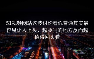 51视频网站这波讨论看似普通其实最容易让人上头，越冷门的地方反而越值得回头看