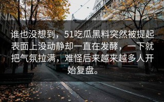 谁也没想到，51吃瓜黑料突然被提起表面上没动静却一直在发酵，一下就把气氛拉满，难怪后来越来越多人开始复盘。