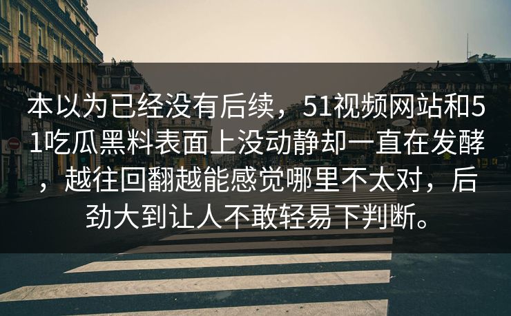 本以为已经没有后续，51视频网站和51吃瓜黑料表面上没动静却一直在发酵，越往回翻越能感觉哪里不太对，后劲大到让人不敢轻易下判断。-第1张图片-51视频官网 - 免费吃瓜黑料区