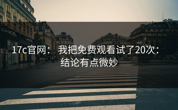 17c官网： 我把免费观看试了20次： 结论有点微妙-第1张图片-51视频官网 - 免费吃瓜黑料区