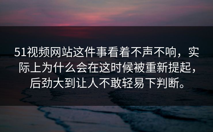51视频网站这件事看着不声不响，实际上为什么会在这时候被重新提起，后劲大到让人不敢轻易下判断。-第1张图片-51视频官网 - 免费吃瓜黑料区