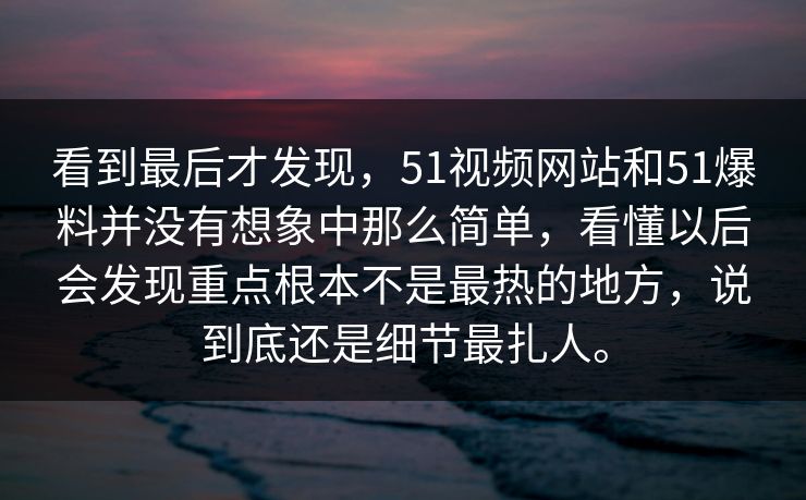 看到最后才发现，51视频网站和51爆料并没有想象中那么简单，看懂以后会发现重点根本不是最热的地方，说到底还是细节最扎人。-第1张图片-51视频官网 - 免费吃瓜黑料区