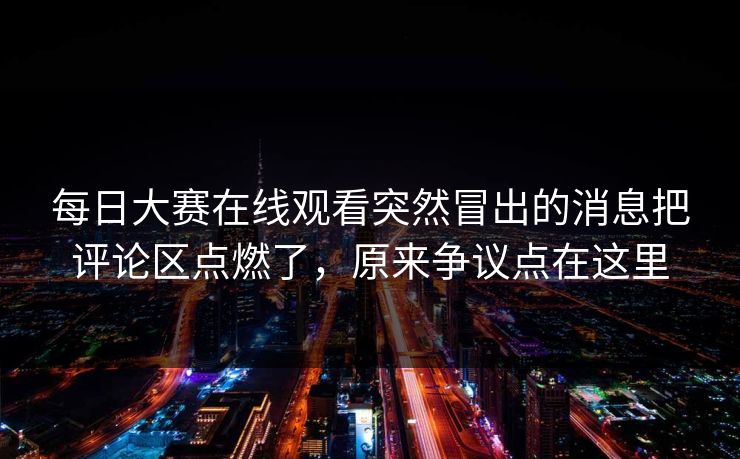 每日大赛在线观看突然冒出的消息把评论区点燃了，原来争议点在这里-第1张图片-51视频官网 - 免费吃瓜黑料区